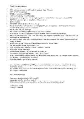 To add from passing exam:
 PING with record-route – which header is updated – I put IP header
 ARP – WHO HAS broadcast
 DNS Zone transfer port (TCP 53)
 .NET machine.config – Input Validation
 Unix password management – list of crypto algorithms – asks which one not used – selected MD4
 TCP initial sequence – get no reply from a TCP connection
 ECB encryption
 TCP 2301? – Which OS? (MacOS listed also…)
 Netcat file transfer – only logical one was using type file.txt | nc targethost – from notes this makes no
sense, but was only one it could have been?
 Netcat -u for UDP port listening?
 MS tracert uses ICMP and UNIX Traceroute uses UDP – confirm?
 In traceroute how do you know host has been reached – Host will sent port unreachable
 NFS share with root squash – lists 3 files with various UID and GID’s (some 0 for root?) – asks which one can
be changed by messing about…
 MS SQL – output of string which it says is password – asks which field has salt, but not as separated by $ so
makes no sense?
 Well configured Checkpoint FW on same LAN, will it respond to layer 2 ARP?
 Get port numbers of Real Time Protocol – RTP
 Tried to confuse you – REMOVE – it is not a valid HTTP method.
 What is SSL downgrade attack?
 You download webpage – so its HTML over HTTP over SSL
 Organisation element of MAC address – first 2 bytes, 4 bytes?
 Where is SA password stored, in Master DB – which table? Does MS SQL use .. for example master..syslogin?
 TCP wrapper – Permit and Deny file names?
 Msbin1 encoding – used for what, plaintext?
Linux /opt folder with PDF listing. HTTP parameter set to it to browse - Linux host and possible directory
transversal attacks...
ESP is part of IPsec, which runs on UDP 500. A packet sent to it will ellicit a UDP responce of nothing...you
put it'll get a TCP responce...
HTTP request smugling
Parameters should only be in POST, not GET?
sip configuration file, sip referer header?
(2) Client side certificate being issued, then configured for proxy for web app testing?
.net machine.config
.net input validation
 