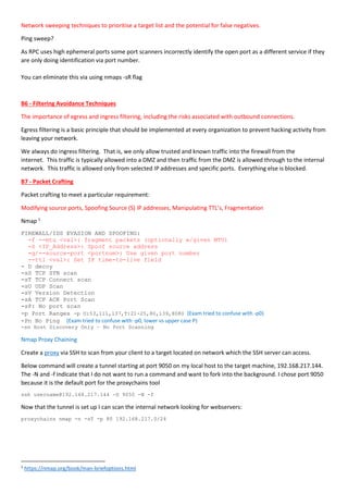 Network sweeping techniques to prioritise a target list and the potential for false negatives.
Ping sweep?
As RPC uses high ephemeral ports some port scanners incorrectly identify the open port as a different service if they
are only doing identification via port number.
You can eliminate this via using nmaps -sR flag
B6 - Filtering Avoidance Techniques
The importance of egress and ingress filtering, including the risks associated with outbound connections.
Egress filtering is a basic principle that should be implemented at every organization to prevent hacking activity from
leaving your network.
We always do ingress filtering. That is, we only allow trusted and known traffic into the firewall from the
internet. This traffic is typically allowed into a DMZ and then traffic from the DMZ is allowed through to the internal
network. This traffic is allowed only from selected IP addresses and specific ports. Everything else is blocked.
B7 - Packet Crafting
Packet crafting to meet a particular requirement:
Modifying source ports, Spoofing Source (S) IP addresses, Manipulating TTL’s, Fragmentation
Nmap 1
FIREWALL/IDS EVASION AND SPOOFING:
-f --mtu <val>: fragment packets (optionally w/given MTU)
-S <IP_Address>: Spoof source address
-g/--source-port <portnum>: Use given port number
--ttl <val>: Set IP time-to-live field
- D decoy
-sS TCP SYN scan
-sT TCP Connect scan
-sU UDP Scan
-sV Version Detection
-sA TCP ACK Port Scan
-sP: No port scan
-p Port Ranges -p U:53,111,137,T:21-25,80,139,8080 (Exam tried to confuse with -p0)
-Pn No Ping (Exam tried to confuse with -p0, lower vs upper case P)
-sn Host Discovery Only – No Port Scanning
Nmap Proxy Chaining
Create a proxy via SSH to scan from your client to a target located on network which the SSH server can access.
Below command will create a tunnel starting at port 9050 on my local host to the target machine, 192.168.217.144.
The -N and -f indicate that I do not want to run a command and want to fork into the background. I chose port 9050
because it is the default port for the proxychains tool
ssh username@192.168.217.144 -D 9050 -N -f
Now that the tunnel is set up I can scan the internal network looking for webservers:
proxychains nmap -n -sT -p 80 192.168.217.0/24
1
https://nmap.org/book/man-briefoptions.html
 