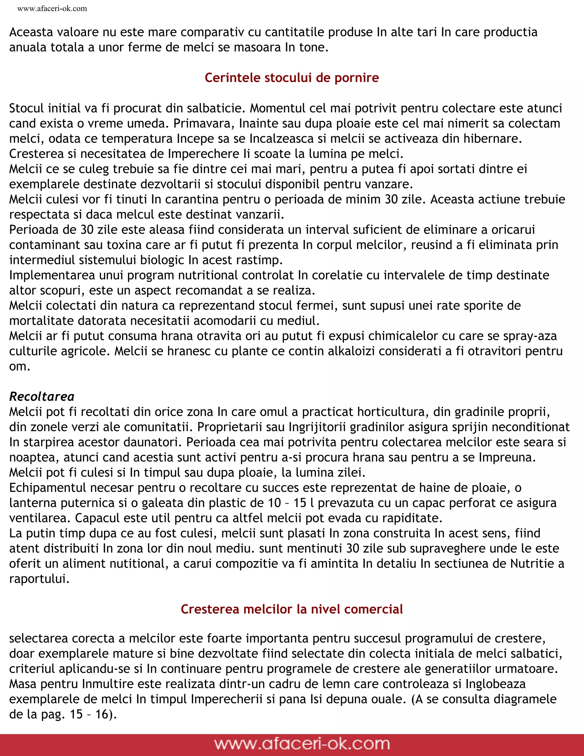 www.afaceri-ok.com


Aceasta valoare nu este mare comparativ cu cantitatile produse In alte tari In care productia
anuala totala a unor ferme de melci se masoara In tone.

                                                     Cerintele stocului de pornire

Stocul initial va fi procurat din salbaticie. Momentul cel mai potrivit pentru colectare este atunci
cand exista o vreme umeda. Primavara, Inainte sau dupa ploaie este cel mai nimerit sa colectam
melci, odata ce temperatura Incepe sa se Incalzeasca si melcii se activeaza din hibernare.
Cresterea si necesitatea de Imperechere Ii scoate la lumina pe melci.
Melcii ce se culeg trebuie sa fie dintre cei mai mari, pentru a putea fi apoi sortati dintre ei
exemplarele destinate dezvoltarii si stocului disponibil pentru vanzare.
Melcii culesi vor fi tinuti In carantina pentru o perioada de minim 30 zile. Aceasta actiune trebuie
respectata si daca melcul este destinat vanzarii.
Perioada de 30 zile este aleasa fiind considerata un interval suficient de eliminare a oricarui
contaminant sau toxina care ar fi putut fi prezenta In corpul melcilor, reusind a fi eliminata prin
intermediul sistemului biologic In acest rastimp.
Implementarea unui program nutritional controlat In corelatie cu intervalele de timp destinate
altor scopuri, este un aspect recomandat a se realiza.
Melcii colectati din natura ca reprezentand stocul fermei, sunt supusi unei rate sporite de
mortalitate datorata necesitatii acomodarii cu mediul.
Melcii ar fi putut consuma hrana otravita ori au putut fi expusi chimicalelor cu care se spray-aza
culturile agricole. Melcii se hranesc cu plante ce contin alkaloizi considerati a fi otravitori pentru
om.

Recoltarea
Melcii pot fi recoltati din orice zona In care omul a practicat horticultura, din gradinile proprii,
din zonele verzi ale comunitatii. Proprietarii sau Ingrijitorii gradinilor asigura sprijin neconditionat
In starpirea acestor daunatori. Perioada cea mai potrivita pentru colectarea melcilor este seara si
noaptea, atunci cand acestia sunt activi pentru a-si procura hrana sau pentru a se Impreuna.
Melcii pot fi culesi si In timpul sau dupa ploaie, la lumina zilei.
Echipamentul necesar pentru o recoltare cu succes este reprezentat de haine de ploaie, o
lanterna puternica si o galeata din plastic de 10 – 15 l prevazuta cu un capac perforat ce asigura
ventilarea. Capacul este util pentru ca altfel melcii pot evada cu rapiditate.
La putin timp dupa ce au fost culesi, melcii sunt plasati In zona construita In acest sens, fiind
atent distribuiti In zona lor din noul mediu. sunt mentinuti 30 zile sub supraveghere unde le este
oferit un aliment nutitional, a carui compozitie va fi amintita In detaliu In sectiunea de Nutritie a
raportului.

                                              Cresterea melcilor la nivel comercial

selectarea corecta a melcilor este foarte importanta pentru succesul programului de crestere,
doar exemplarele mature si bine dezvoltate fiind selectate din colecta initiala de melci salbatici,
criteriul aplicandu-se si In continuare pentru programele de crestere ale generatiilor urmatoare.
Masa pentru Inmultire este realizata dintr-un cadru de lemn care controleaza si Inglobeaza
exemplarele de melci In timpul Imperecherii si pana Isi depuna ouale. (A se consulta diagramele
de la pag. 15 – 16).

 file:///D|/GATA/Cresterea%20melcilor/index.html (10 of 25)12/20/2005 6:49:08 PM
 