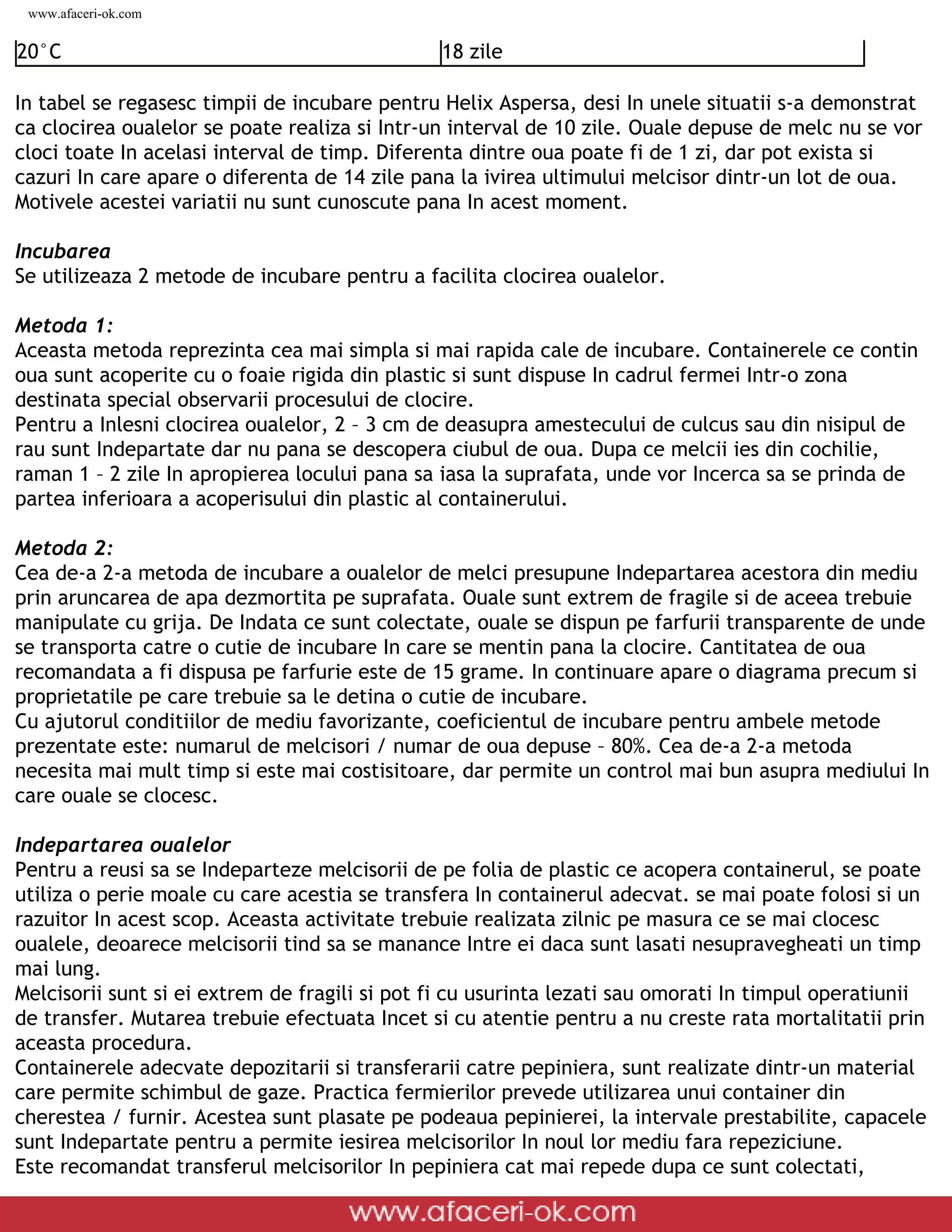 www.afaceri-ok.com


20°C                                                                    18 zile

In tabel se regasesc timpii de incubare pentru Helix Aspersa, desi In unele situatii s-a demonstrat
ca clocirea oualelor se poate realiza si Intr-un interval de 10 zile. Ouale depuse de melc nu se vor
cloci toate In acelasi interval de timp. Diferenta dintre oua poate fi de 1 zi, dar pot exista si
cazuri In care apare o diferenta de 14 zile pana la ivirea ultimului melcisor dintr-un lot de oua.
Motivele acestei variatii nu sunt cunoscute pana In acest moment.

Incubarea
Se utilizeaza 2 metode de incubare pentru a facilita clocirea oualelor.

Metoda 1:
Aceasta metoda reprezinta cea mai simpla si mai rapida cale de incubare. Containerele ce contin
oua sunt acoperite cu o foaie rigida din plastic si sunt dispuse In cadrul fermei Intr-o zona
destinata special observarii procesului de clocire.
Pentru a Inlesni clocirea oualelor, 2 – 3 cm de deasupra amestecului de culcus sau din nisipul de
rau sunt Indepartate dar nu pana se descopera ciubul de oua. Dupa ce melcii ies din cochilie,
raman 1 – 2 zile In apropierea locului pana sa iasa la suprafata, unde vor Incerca sa se prinda de
partea inferioara a acoperisului din plastic al containerului.

Metoda 2:
Cea de-a 2-a metoda de incubare a oualelor de melci presupune Indepartarea acestora din mediu
prin aruncarea de apa dezmortita pe suprafata. Ouale sunt extrem de fragile si de aceea trebuie
manipulate cu grija. De Indata ce sunt colectate, ouale se dispun pe farfurii transparente de unde
se transporta catre o cutie de incubare In care se mentin pana la clocire. Cantitatea de oua
recomandata a fi dispusa pe farfurie este de 15 grame. In continuare apare o diagrama precum si
proprietatile pe care trebuie sa le detina o cutie de incubare.
Cu ajutorul conditiilor de mediu favorizante, coeficientul de incubare pentru ambele metode
prezentate este: numarul de melcisori / numar de oua depuse – 80%. Cea de-a 2-a metoda
necesita mai mult timp si este mai costisitoare, dar permite un control mai bun asupra mediului In
care ouale se clocesc.

Indepartarea oualelor
Pentru a reusi sa se Indeparteze melcisorii de pe folia de plastic ce acopera containerul, se poate
utiliza o perie moale cu care acestia se transfera In containerul adecvat. se mai poate folosi si un
razuitor In acest scop. Aceasta activitate trebuie realizata zilnic pe masura ce se mai clocesc
oualele, deoarece melcisorii tind sa se manance Intre ei daca sunt lasati nesupravegheati un timp
mai lung.
Melcisorii sunt si ei extrem de fragili si pot fi cu usurinta lezati sau omorati In timpul operatiunii
de transfer. Mutarea trebuie efectuata Incet si cu atentie pentru a nu creste rata mortalitatii prin
aceasta procedura.
Containerele adecvate depozitarii si transferarii catre pepiniera, sunt realizate dintr-un material
care permite schimbul de gaze. Practica fermierilor prevede utilizarea unui container din
cherestea / furnir. Acestea sunt plasate pe podeaua pepinierei, la intervale prestabilite, capacele
sunt Indepartate pentru a permite iesirea melcisorilor In noul lor mediu fara repeziciune.
Este recomandat transferul melcisorilor In pepiniera cat mai repede dupa ce sunt colectati,

 file:///D|/GATA/Cresterea%20melcilor/index.html (13 of 25)12/20/2005 6:49:08 PM
 