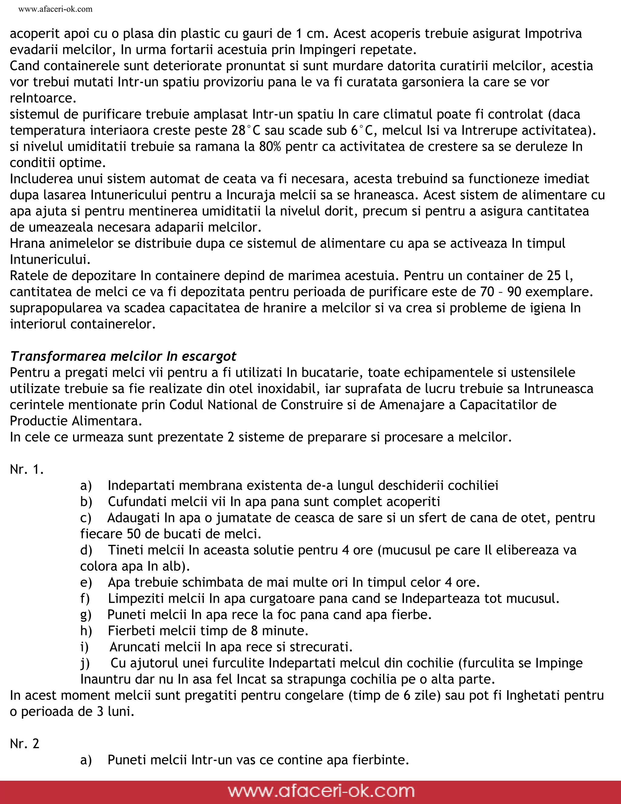 www.afaceri-ok.com

acoperit apoi cu o plasa din plastic cu gauri de 1 cm. Acest acoperis trebuie asigurat Impotriva
evadarii melcilor, In urma fortarii acestuia prin Impingeri repetate.
Cand containerele sunt deteriorate pronuntat si sunt murdare datorita curatirii melcilor, acestia
vor trebui mutati Intr-un spatiu provizoriu pana le va fi curatata garsoniera la care se vor
reIntoarce.
sistemul de purificare trebuie amplasat Intr-un spatiu In care climatul poate fi controlat (daca
temperatura interiaora creste peste 28°C sau scade sub 6°C, melcul Isi va Intrerupe activitatea).
si nivelul umiditatii trebuie sa ramana la 80% pentr ca activitatea de crestere sa se deruleze In
conditii optime.
Includerea unui sistem automat de ceata va fi necesara, acesta trebuind sa functioneze imediat
dupa lasarea Intunericului pentru a Incuraja melcii sa se hraneasca. Acest sistem de alimentare cu
apa ajuta si pentru mentinerea umiditatii la nivelul dorit, precum si pentru a asigura cantitatea
de umeazeala necesara adaparii melcilor.
Hrana animelelor se distribuie dupa ce sistemul de alimentare cu apa se activeaza In timpul
Intunericului.
Ratele de depozitare In containere depind de marimea acestuia. Pentru un container de 25 l,
cantitatea de melci ce va fi depozitata pentru perioada de purificare este de 70 – 90 exemplare.
suprapopularea va scadea capacitatea de hranire a melcilor si va crea si probleme de igiena In
interiorul containerelor.

Transformarea melcilor In escargot
Pentru a pregati melci vii pentru a fi utilizati In bucatarie, toate echipamentele si ustensilele
utilizate trebuie sa fie realizate din otel inoxidabil, iar suprafata de lucru trebuie sa Intruneasca
cerintele mentionate prin Codul National de Construire si de Amenajare a Capacitatilor de
Productie Alimentara.
In cele ce urmeaza sunt prezentate 2 sisteme de preparare si procesare a melcilor.

Nr. 1.
           a) Indepartati membrana existenta de-a lungul deschiderii cochiliei
           b) Cufundati melcii vii In apa pana sunt complet acoperiti
           c) Adaugati In apa o jumatate de ceasca de sare si un sfert de cana de otet, pentru
           fiecare 50 de bucati de melci.
           d) Tineti melcii In aceasta solutie pentru 4 ore (mucusul pe care Il elibereaza va
           colora apa In alb).
           e) Apa trebuie schimbata de mai multe ori In timpul celor 4 ore.
           f) Limpeziti melcii In apa curgatoare pana cand se Indeparteaza tot mucusul.
           g) Puneti melcii In apa rece la foc pana cand apa fierbe.
           h) Fierbeti melcii timp de 8 minute.
           i)   Aruncati melcii In apa rece si strecurati.
           j)    Cu ajutorul unei furculite Indepartati melcul din cochilie (furculita se Impinge
           Inauntru dar nu In asa fel Incat sa strapunga cochilia pe o alta parte.
In acest moment melcii sunt pregatiti pentru congelare (timp de 6 zile) sau pot fi Inghetati pentru
o perioada de 3 luni.

Nr. 2
                 a)     Puneti melcii Intr-un vas ce contine apa fierbinte.

 file:///D|/GATA/Cresterea%20melcilor/index.html (20 of 25)12/20/2005 6:49:08 PM
 