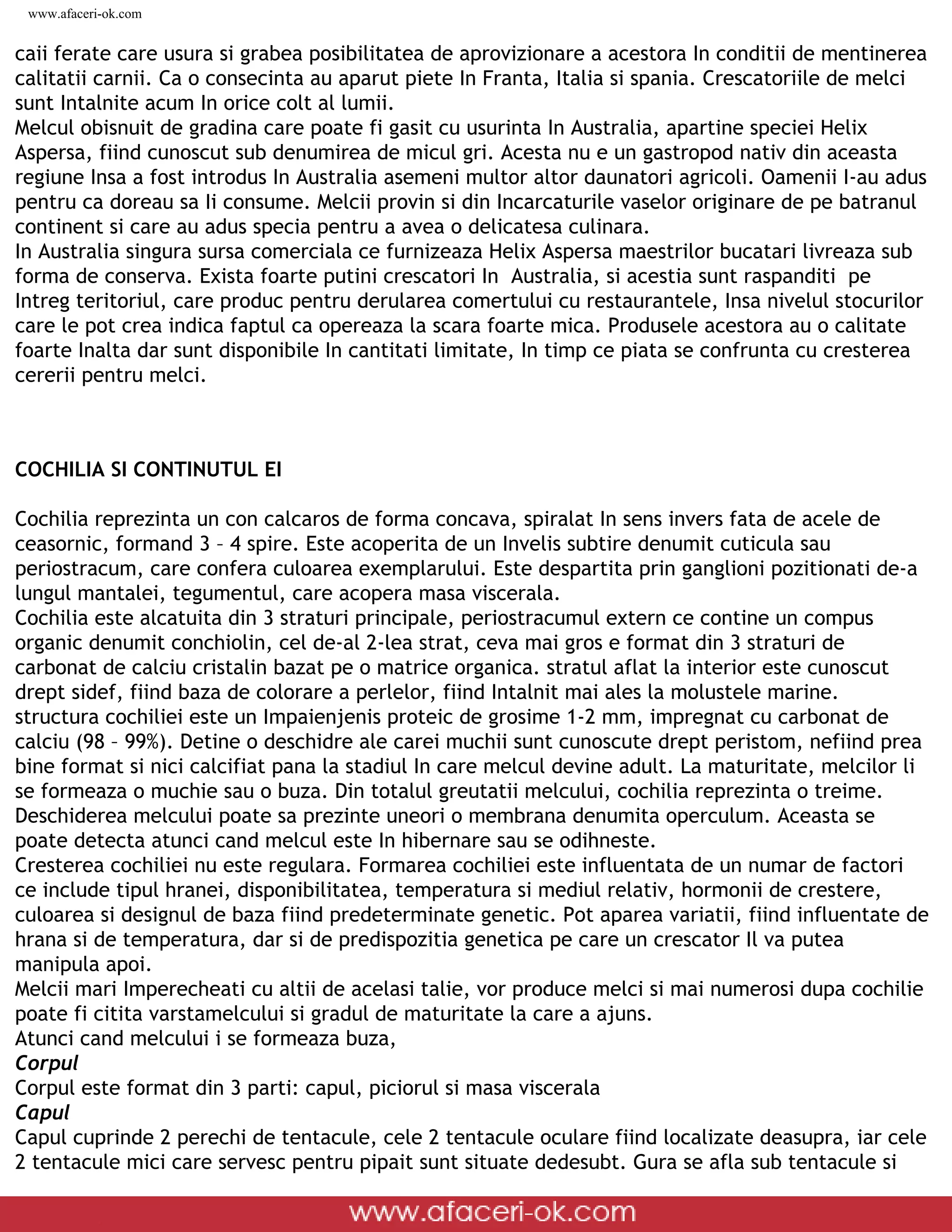 www.afaceri-ok.com


caii ferate care usura si grabea posibilitatea de aprovizionare a acestora In conditii de mentinerea
calitatii carnii. Ca o consecinta au aparut piete In Franta, Italia si spania. Crescatoriile de melci
sunt Intalnite acum In orice colt al lumii.
Melcul obisnuit de gradina care poate fi gasit cu usurinta In Australia, apartine speciei Helix
Aspersa, fiind cunoscut sub denumirea de micul gri. Acesta nu e un gastropod nativ din aceasta
regiune Insa a fost introdus In Australia asemeni multor altor daunatori agricoli. Oamenii I-au adus
pentru ca doreau sa Ii consume. Melcii provin si din Incarcaturile vaselor originare de pe batranul
continent si care au adus specia pentru a avea o delicatesa culinara.
In Australia singura sursa comerciala ce furnizeaza Helix Aspersa maestrilor bucatari livreaza sub
forma de conserva. Exista foarte putini crescatori In Australia, si acestia sunt raspanditi pe
Intreg teritoriul, care produc pentru derularea comertului cu restaurantele, Insa nivelul stocurilor
care le pot crea indica faptul ca opereaza la scara foarte mica. Produsele acestora au o calitate
foarte Inalta dar sunt disponibile In cantitati limitate, In timp ce piata se confrunta cu cresterea
cererii pentru melci.



COCHILIA SI CONTINUTUL EI

Cochilia reprezinta un con calcaros de forma concava, spiralat In sens invers fata de acele de
ceasornic, formand 3 – 4 spire. Este acoperita de un Invelis subtire denumit cuticula sau
periostracum, care confera culoarea exemplarului. Este despartita prin ganglioni pozitionati de-a
lungul mantalei, tegumentul, care acopera masa viscerala.
Cochilia este alcatuita din 3 straturi principale, periostracumul extern ce contine un compus
organic denumit conchiolin, cel de-al 2-lea strat, ceva mai gros e format din 3 straturi de
carbonat de calciu cristalin bazat pe o matrice organica. stratul aflat la interior este cunoscut
drept sidef, fiind baza de colorare a perlelor, fiind Intalnit mai ales la molustele marine.
structura cochiliei este un Impaienjenis proteic de grosime 1-2 mm, impregnat cu carbonat de
calciu (98 – 99%). Detine o deschidre ale carei muchii sunt cunoscute drept peristom, nefiind prea
bine format si nici calcifiat pana la stadiul In care melcul devine adult. La maturitate, melcilor li
se formeaza o muchie sau o buza. Din totalul greutatii melcului, cochilia reprezinta o treime.
Deschiderea melcului poate sa prezinte uneori o membrana denumita operculum. Aceasta se
poate detecta atunci cand melcul este In hibernare sau se odihneste.
Cresterea cochiliei nu este regulara. Formarea cochiliei este influentata de un numar de factori
ce include tipul hranei, disponibilitatea, temperatura si mediul relativ, hormonii de crestere,
culoarea si designul de baza fiind predeterminate genetic. Pot aparea variatii, fiind influentate de
hrana si de temperatura, dar si de predispozitia genetica pe care un crescator Il va putea
manipula apoi.
Melcii mari Imperecheati cu altii de acelasi talie, vor produce melci si mai numerosi dupa cochilie
poate fi citita varstamelcului si gradul de maturitate la care a ajuns.
Atunci cand melcului i se formeaza buza,
Corpul
Corpul este format din 3 parti: capul, piciorul si masa viscerala
Capul
Capul cuprinde 2 perechi de tentacule, cele 2 tentacule oculare fiind localizate deasupra, iar cele
2 tentacule mici care servesc pentru pipait sunt situate dedesubt. Gura se afla sub tentacule si

 file:///D|/GATA/Cresterea%20melcilor/index.html (4 of 25)12/20/2005 6:49:08 PM
 