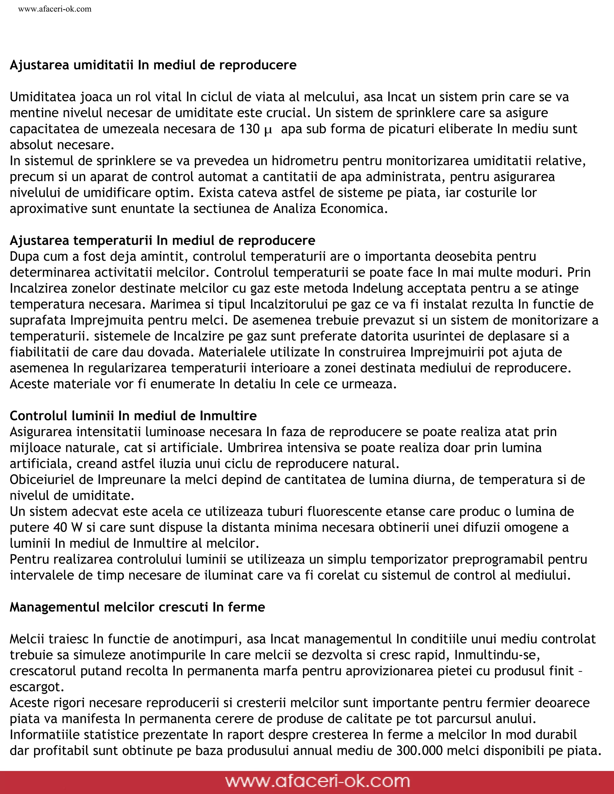 www.afaceri-ok.com




Ajustarea umiditatii In mediul de reproducere

Umiditatea joaca un rol vital In ciclul de viata al melcului, asa Incat un sistem prin care se va
mentine nivelul necesar de umiditate este crucial. Un sistem de sprinklere care sa asigure
capacitatea de umezeala necesara de 130 ¼ apa sub forma de picaturi eliberate In mediu sunt
absolut necesare.
In sistemul de sprinklere se va prevedea un hidrometru pentru monitorizarea umiditatii relative,
precum si un aparat de control automat a cantitatii de apa administrata, pentru asigurarea
nivelului de umidificare optim. Exista cateva astfel de sisteme pe piata, iar costurile lor
aproximative sunt enuntate la sectiunea de Analiza Economica.

Ajustarea temperaturii In mediul de reproducere
Dupa cum a fost deja amintit, controlul temperaturii are o importanta deosebita pentru
determinarea activitatii melcilor. Controlul temperaturii se poate face In mai multe moduri. Prin
Incalzirea zonelor destinate melcilor cu gaz este metoda Indelung acceptata pentru a se atinge
temperatura necesara. Marimea si tipul Incalzitorului pe gaz ce va fi instalat rezulta In functie de
suprafata Imprejmuita pentru melci. De asemenea trebuie prevazut si un sistem de monitorizare a
temperaturii. sistemele de Incalzire pe gaz sunt preferate datorita usurintei de deplasare si a
fiabilitatii de care dau dovada. Materialele utilizate In construirea Imprejmuirii pot ajuta de
asemenea In regularizarea temperaturii interioare a zonei destinata mediului de reproducere.
Aceste materiale vor fi enumerate In detaliu In cele ce urmeaza.

Controlul luminii In mediul de Inmultire
Asigurarea intensitatii luminoase necesara In faza de reproducere se poate realiza atat prin
mijloace naturale, cat si artificiale. Umbrirea intensiva se poate realiza doar prin lumina
artificiala, creand astfel iluzia unui ciclu de reproducere natural.
Obiceiuriel de Impreunare la melci depind de cantitatea de lumina diurna, de temperatura si de
nivelul de umiditate.
Un sistem adecvat este acela ce utilizeaza tuburi fluorescente etanse care produc o lumina de
putere 40 W si care sunt dispuse la distanta minima necesara obtinerii unei difuzii omogene a
luminii In mediul de Inmultire al melcilor.
Pentru realizarea controlului luminii se utilizeaza un simplu temporizator preprogramabil pentru
intervalele de timp necesare de iluminat care va fi corelat cu sistemul de control al mediului.

Managementul melcilor crescuti In ferme

Melcii traiesc In functie de anotimpuri, asa Incat managementul In conditiile unui mediu controlat
trebuie sa simuleze anotimpurile In care melcii se dezvolta si cresc rapid, Inmultindu-se,
crescatorul putand recolta In permanenta marfa pentru aprovizionarea pietei cu produsul finit –
escargot.
Aceste rigori necesare reproducerii si cresterii melcilor sunt importante pentru fermier deoarece
piata va manifesta In permanenta cerere de produse de calitate pe tot parcursul anului.
Informatiile statistice prezentate In raport despre cresterea In ferme a melcilor In mod durabil
dar profitabil sunt obtinute pe baza produsului annual mediu de 300.000 melci disponibili pe piata.

 file:///D|/GATA/Cresterea%20melcilor/index.html (9 of 25)12/20/2005 6:49:08 PM
 