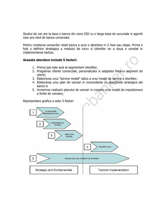 Studiul de caz are la baza o banca din zona CEE cu o larga baza de sucursale si agentii
care are rolul de banca universala.

Pentru cresterea vanzarilor retail banca a avut o abordare in 2 faze sau etape. Prima a
fost o definire strategica a modului de lucru si clientilor iar a doua a constat in
implementarea tactica.

Aceasta abordare include 5 factori:

      1. Primul pas este acel al segmentarii clientilor;
      2. Pregatirea ofertei comerciale, personalizata si adaptata fiecarui segment de
         clienti;
      3. Elaborarea unui "service model" adica a unui model de servire a clientilor;
      4. Elaborarea unui plan de vanzari in concordanta cu obiectivele strategice ale
         bancii si
      5. Urmarirea realizarii planului de vanzari si creeare unui model de impulsionare
         a fortei de vanzare;

Reprezentare grafica a celor 5 factori
 