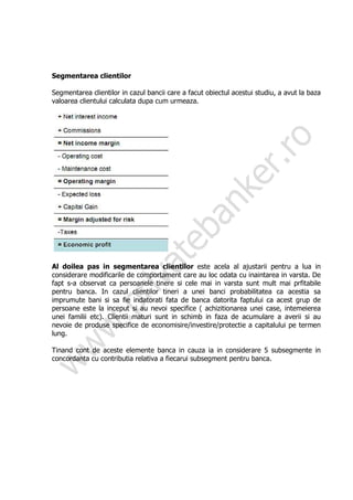 Segmentarea clientilor

Segmentarea clientilor in cazul bancii care a facut obiectul acestui studiu, a avut la baza
valoarea clientului calculata dupa cum urmeaza.




Al doilea pas in segmentarea clientilor este acela al ajustarii pentru a lua in
considerare modificarile de comportament care au loc odata cu inaintarea in varsta. De
fapt s-a observat ca persoanele tinere si cele mai in varsta sunt mult mai prfitabile
pentru banca. In cazul clientilor tineri a unei banci probabilitatea ca acestia sa
imprumute bani si sa fie indatorati fata de banca datorita faptului ca acest grup de
persoane este la inceput si au nevoi specifice ( achizitionarea unei case, intemeierea
unei familii etc). Clientii maturi sunt in schimb in faza de acumulare a averii si au
nevoie de produse specifice de economisire/investire/protectie a capitalului pe termen
lung.

Tinand cont de aceste elemente banca in cauza ia in considerare 5 subsegmente in
concordanta cu contributia relativa a fiecarui subsegment pentru banca.
 
