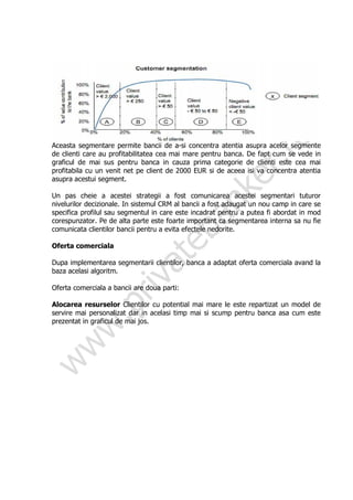 Aceasta segmentare permite bancii de a-si concentra atentia asupra acelor segmente
de clienti care au profitabilitatea cea mai mare pentru banca. De fapt cum se vede in
graficul de mai sus pentru banca in cauza prima categorie de clienti este cea mai
profitabila cu un venit net pe client de 2000 EUR si de aceea isi va concentra atentia
asupra acestui segment.

Un pas cheie a acestei strategii a fost comunicarea acestei segmentari tuturor
nivelurilor decizionale. In sistemul CRM al bancii a fost adaugat un nou camp in care se
specifica profilul sau segmentul in care este incadrat pentru a putea fi abordat in mod
corespunzator. Pe de alta parte este foarte important ca segmentarea interna sa nu fie
comunicata clientilor bancii pentru a evita efectele nedorite.

Oferta comerciala

Dupa implementarea segmentarii clientilor, banca a adaptat oferta comerciala avand la
baza acelasi algoritm.

Oferta comerciala a bancii are doua parti:

Alocarea resurselor Clientilor cu potential mai mare le este repartizat un model de
servire mai personalizat dar in acelasi timp mai si scump pentru banca asa cum este
prezentat in graficul de mai jos.
 