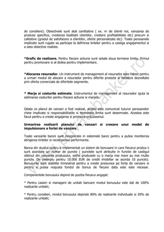 de consiliere). Obiectivele sunt atat cantitative ( ex. nr de clienti noi, vanzarea de
produse specifice, cresterea loialitatii clientilor, crestere profitabilitate etc) precum si
calitative (gradul de satisfacere a clientilor, oferte personalizate etc). Toate persoanele
implicate sunt rugate sa participe la definirea tintelor pentru a castiga angajamentul si
a seta obiective realiste.


*Grafic de realizare. Pentru fiecare actiune sunt setate doua termene limita. Primul
pentru promovare si al doilea pentru implementare.


*Alocarea resurselor. Un instrument de management al resurselor este folosit pentru
a urmari modul de alocare a resurselor pentru diferite proiecte si initiative dezvoltate
prin oferta comerciala de diferitele segmente.


* Marja si costurile estimate. Instrumentul de management al resurselor ajuta la
estimarea costurilor pentru fiecare actiune si marjele.


Odata ce planul de vanzari a fost realizat, acesta este comunicat tuturor persoanelor
cheie implicate si responsabilitatile si termenele limita sunt desemnate. Acestea este
facut pentru a creste angajarea si promova entuziasmul.

Urmarirea realizarii planului de            vanzari    si   creeare    unui    model     de
impulsionare a fortei de vanzare

Toate vanzarile bancii sunt inregistrate in sistemele banci pentru a putea monitoriza
atingerea tintelor si recompensa performanta.

Banca din studiul nostru a implementat un sistem de bonusare in care fiecarui produs ii
sunt acordate un numar de puncte ( punctele sunt atribuite in functie de castigul
obtinut din vanzarea produsului, astfel produsele cu o marja mai mare au mai multe
puncte. De exemplu pentru 10.000 EUR de credit imobiliar se acorda 10 puncte).
Bonusurile sunt stabilite trimestrial pentru a creste presiunea pe forta de vanzare si
pentru a putea reajusta fondul de bonus de fiecare data este este necesar.

Componentele bonusului depind de pozitia fiecarui angajat:

* Pentru casieri si managerii de unitati bancare nivelul bonusului este dat de 100%
realizarile unitatii;

* Pentru consilieri, nivelul bonusului depinde 80% de realizarile individuale si 20% de
realizarile unitatii;
 