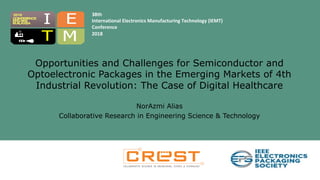 38th
International Electronics Manufacturing Technology (IEMT)
Conference
2018
T
I E
M
2018
MELAKA
CONFERENCE
MALAYSIA
Opportunities and Challenges for Semiconductor and
Optoelectronic Packages in the Emerging Markets of 4th
Industrial Revolution: The Case of Digital Healthcare
NorAzmi Alias
Collaborative Research in Engineering Science & Technology
 