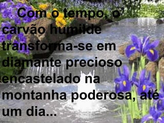 Com o tempo, o
carvão humilde
transforma-se em
diamante precioso
encastelado na
montanha poderosa, até
um dia...
 