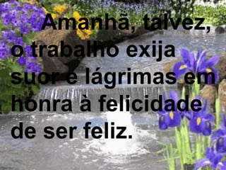 Amanhã, talvez,
o trabalho exija
suor e lágrimas em
honra à felicidade
de ser feliz.
 