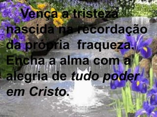 Vença a tristeza
nascida na recordação
da própria fraqueza.
Encha a alma com a
alegria de tudo poder
em Cristo.
 