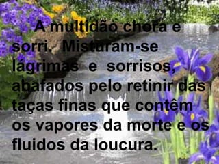 A multidão chora e
sorri. Misturam-se
lágrimas e sorrisos,
abafados pelo retinir das
taças finas que contêm
os vapores da morte e os
fluidos da loucura.
 