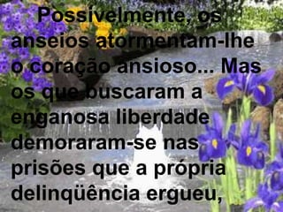 Possivelmente, os
anseios atormentam-lhe
o coração ansioso... Mas
os que buscaram a
enganosa liberdade
demoraram-se nas
prisões que a própria
delinqüência ergueu,
 