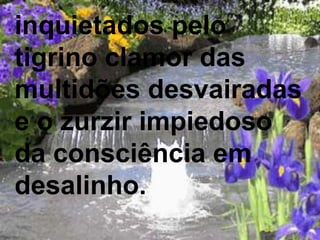 inquietados pelo
tigrino clamor das
multidões desvairadas
e o zurzir impiedoso
da consciência em
desalinho.
 