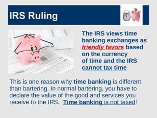 IRS Ruling
The IRS views time
banking exchanges as
friendly favors based
on the currency
of time and the IRS
cannot tax time
This is one reason why time banking is different
than bartering. In normal bartering, you have to
declare the value of the good and services you
receive to the IRS. Time banking is not taxed!
 