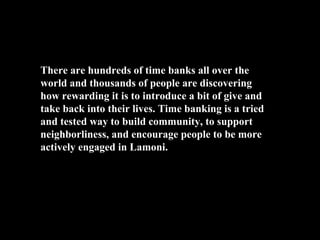 There are hundreds of time banks all over the
world and thousands of people are discovering
how rewarding it is to introduce a bit of give and
take back into their lives. Time banking is a tried
and tested way to build community, to support
neighborliness, and encourage people to be more
actively engaged in Lamoni.
 