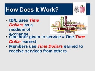 How Does It Work?
• One hour given in service = One Time
Dollar earned
• Members use Time Dollars earned to
receive services from others
• tB/L uses Time
Dollars as a
medium of
exchange
 