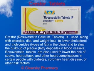 Crestor Tablets
© Clearsky Pharmacy
Crestor (Rosuvastatin Calcium Tablets) is used along
with exercise, diet, and weight-loss to lower cholesterol
and triglycerides (types of fat) in the blood and to slow
the build-up of plaque (fatty deposits) in blood vessels.
Rosuvastatin tablets are also used to lower the risk of
stroke, heart attack, and other heart complications in
certain people with diabetes, coronary heart disease, or
other risk factors.
 