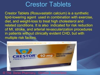 Crestor Tablets 
Crestor Tablets (Rosuvastatin calcium) is a synthetic 
lipid-lowering agent used in combination with exercise, 
diet, and weight-loss to treat high cholesterol and 
related conditions. It is also indicated for risk reduction 
of MI, stroke, and arterial revascularization procedures 
in patients without clinically evident CHD, but with 
multiple risk factors. 
© The Swiss Pharmacy, Geneva Switzerland 
 