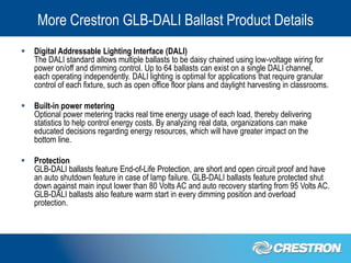 More Crestron GLB-DALI Ballast Product Details
   Digital Addressable Lighting Interface (DALI)
    The DALI standard allows multiple ballasts to be daisy chained using low-voltage wiring for
    power on/off and dimming control. Up to 64 ballasts can exist on a single DALI channel,
    each operating independently. DALI lighting is optimal for applications that require granular
    control of each fixture, such as open office floor plans and daylight harvesting in classrooms.

   Built-in power metering
    Optional power metering tracks real time energy usage of each load, thereby delivering
    statistics to help control energy costs. By analyzing real data, organizations can make
    educated decisions regarding energy resources, which will have greater impact on the
    bottom line.

   Protection
    GLB-DALI ballasts feature End-of-Life Protection, are short and open circuit proof and have
    an auto shutdown feature in case of lamp failure. GLB-DALI ballasts feature protected shut
    down against main input lower than 80 Volts AC and auto recovery starting from 95 Volts AC.
    GLB-DALI ballasts also feature warm start in every dimming position and overload
    protection.
 