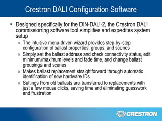 Crestron DALI Configuration Software
 Designed specifically for the DIN-DALI-2, the Crestron DALI
  commissioning software tool simplifies and expedites system
  setup
   » The intuitive menu-driven wizard provides step-by-step
     configuration of ballast properties, groups, and scenes
   » Simply set the ballast address and check connectivity status, edit
     minimum/maximum levels and fade time, and change ballast
     groupings and scenes
   » Makes ballast replacement straightforward through automatic
     identification of new hardware IDs
   » Settings from old ballasts are transferred to replacements with
     just a few mouse clicks, saving time and eliminating guesswork
     and frustration
 
