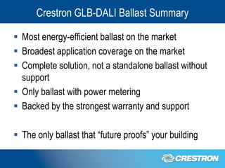 Crestron GLB-DALI Ballast Summary

 Most energy-efficient ballast on the market
 Broadest application coverage on the market
 Complete solution, not a standalone ballast without
  support
 Only ballast with power metering
 Backed by the strongest warranty and support

 The only ballast that “future proofs” your building
 