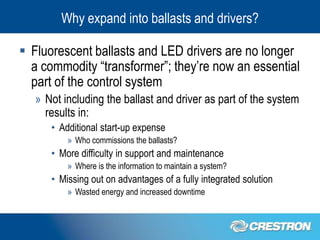 Why expand into ballasts and drivers?

 Fluorescent ballasts and LED drivers are no longer
  a commodity “transformer”; they’re now an essential
  part of the control system
   » Not including the ballast and driver as part of the system
     results in:
      • Additional start-up expense
          » Who commissions the ballasts?
      • More difficulty in support and maintenance
          » Where is the information to maintain a system?
      • Missing out on advantages of a fully integrated solution
          » Wasted energy and increased downtime
 