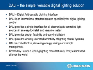 DALI – the simple, versatile digital lighting solution

 DALI = Digital Addressable Lighting Interface
 DALI is an international standard created specifically for digital lighting
  control
 DALI provides a single interface for all electronically controlled light
  sources in an easy-to-install and versatile system
 DALI provides design flexibility and easy installation
 DALI provides virtually unlimited scalability of lighting control systems
 DALI is cost-effective, delivering energy savings and simple
  management
 Created by Europe’s leading lighting manufacturers; firmly established
  all over the world


Source: DALI-AG
 