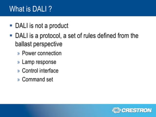 What is DALI ?

 DALI is not a product
 DALI is a protocol, a set of rules defined from the
  ballast perspective
   »   Power connection
   »   Lamp response
   »   Control interface
   »   Command set
 