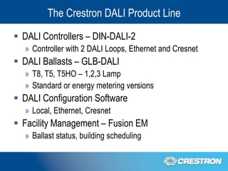 The Crestron DALI Product Line
 DALI Controllers – DIN-DALI-2
  » Controller with 2 DALI Loops, Ethernet and Cresnet
 DALI Ballasts – GLB-DALI
  » T8, T5, T5HO – 1,2,3 Lamp
  » Standard or energy metering versions
 DALI Configuration Software
  » Local, Ethernet, Cresnet
 Facility Management – Fusion EM
  » Ballast status, building scheduling
 