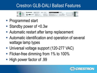 Crestron GLB-DALI Ballast Features


 Programmed start
 Standby power of <0.3w
 Automatic restart after lamp replacement
 Automatic identification and operation of several
  wattage lamp types
 Universal voltage support (120-277 VAC)
 Flicker-free dimming from 1% to 100%
 High power factor of .99
 