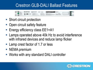 Crestron GLB-DALI Ballast Features


 Short circuit protection
 Open circuit safety feature
 Energy efficiency class EE1=A1
 Lamps operated above 40k Hz to avoid interference
  with infrared devices and reduce lamp flicker
 Lamp crest factor of 1.7 or less
 NEMA premium
 Works with any standard DALI controller
 