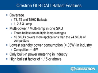 Crestron GLB-DALI Ballast Features
 Coverage
   » T8, T5 and T5HO Ballasts
   » 1, 2 & 3 Lamp
 Multi-power / Multi-lamp in one SKU
   » Three ballast run multiple lamp wattages
   » 16 SKU’s covers more applications than the 74 SKUs of
     competitors
 Lowest standby power consumption (<.03W) in industry
   » Competition = .5W
 Only built-in power metering in industry
 High ballast factor of 1.15 or above
 