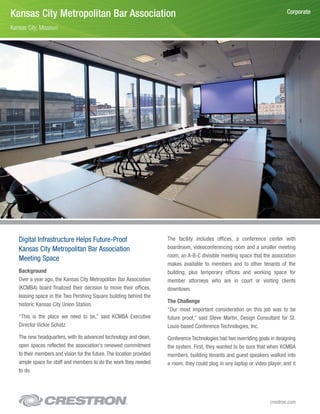 Kansas City Metropolitan Bar Association                                                                                       Corporate

Kansas City, Missouri




   Digital Infrastructure Helps Future-Proof                           The facility includes offices, a conference center with
   Kansas City Metropolitan Bar Association                            boardroom, videoconferencing room and a smaller meeting
                                                                       room, an A-B-C divisible meeting space that the association
   Meeting Space
                                                                       makes available to members and to other tenants of the
   Background                                                          building, plus temporary offices and working space for
   Over a year ago, the Kansas City Metropolitan Bar Association       member attorneys who are in court or visiting clients
   (KCMBA) board finalized their decision to move their offices,       downtown.
   leasing space in the Two Pershing Square building behind the
                                                                       The Challenge
   historic Kansas City Union Station.
                                                                       “Our most important consideration on this job was to be
   “This is the place we need to be,” said KCMBA Executive             future proof,” said Steve Martin, Design Consultant for St.
   Director Vickie Schatz.                                             Louis-based Conference Technologies, Inc.
   The new headquarters, with its advanced technology and clean,       Conference Technologies had two overriding goals in designing
   open spaces reflected the association's renewed commitment          the system. First, they wanted to be sure that when KCMBA
   to their members and vision for the future. The location provided   members, building tenants and guest speakers walked into
   ample space for staff and members to do the work they needed        a room, they could plug in any laptop or video player, and it
   to do.




                                                                                                                       crestron.com
 