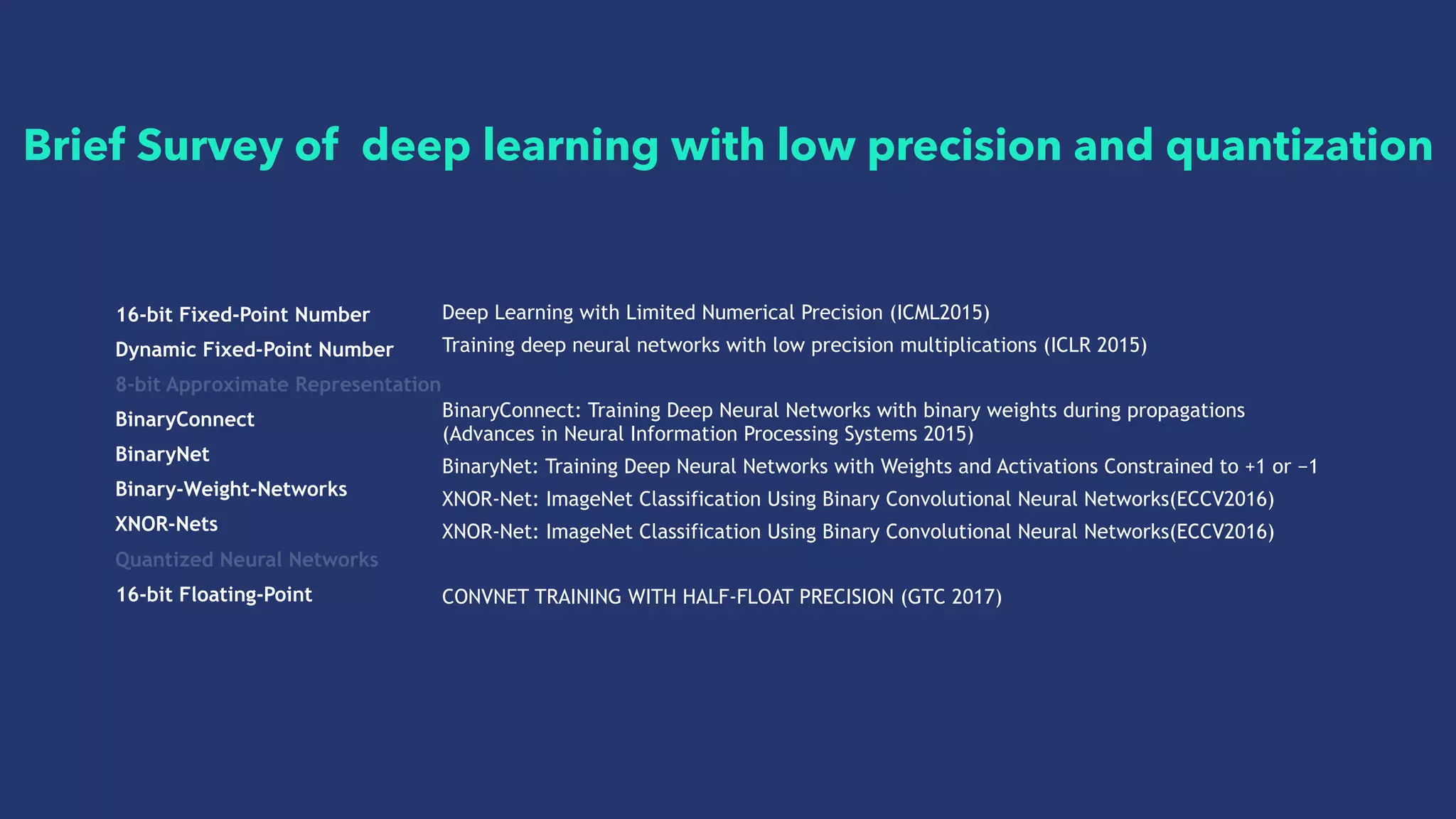 16-bit Fixed-Point Number
Dynamic Fixed-Point Number
8-bit Approximate Representation
BinaryConnect
BinaryNet
Binary-Weight-Networks
XNOR-Nets
Quantized Neural Networks
16-bit Floating-Point
Deep Learning with Limited Numerical Precision (ICML2015)
Training deep neural networks with low precision multiplications (ICLR 2015)
BinaryConnect: Training Deep Neural Networks with binary weights during propagations
(Advances in Neural Information Processing Systems 2015)
BinaryNet: Training Deep Neural Networks with Weights and Activations Constrained to +1 or −1
XNOR-Net: ImageNet Classification Using Binary Convolutional Neural Networks(ECCV2016)
XNOR-Net: ImageNet Classification Using Binary Convolutional Neural Networks(ECCV2016)
CONVNET TRAINING WITH HALF-FLOAT PRECISION (GTC 2017)
Brief Survey of deep learning with low precision and quantization
 