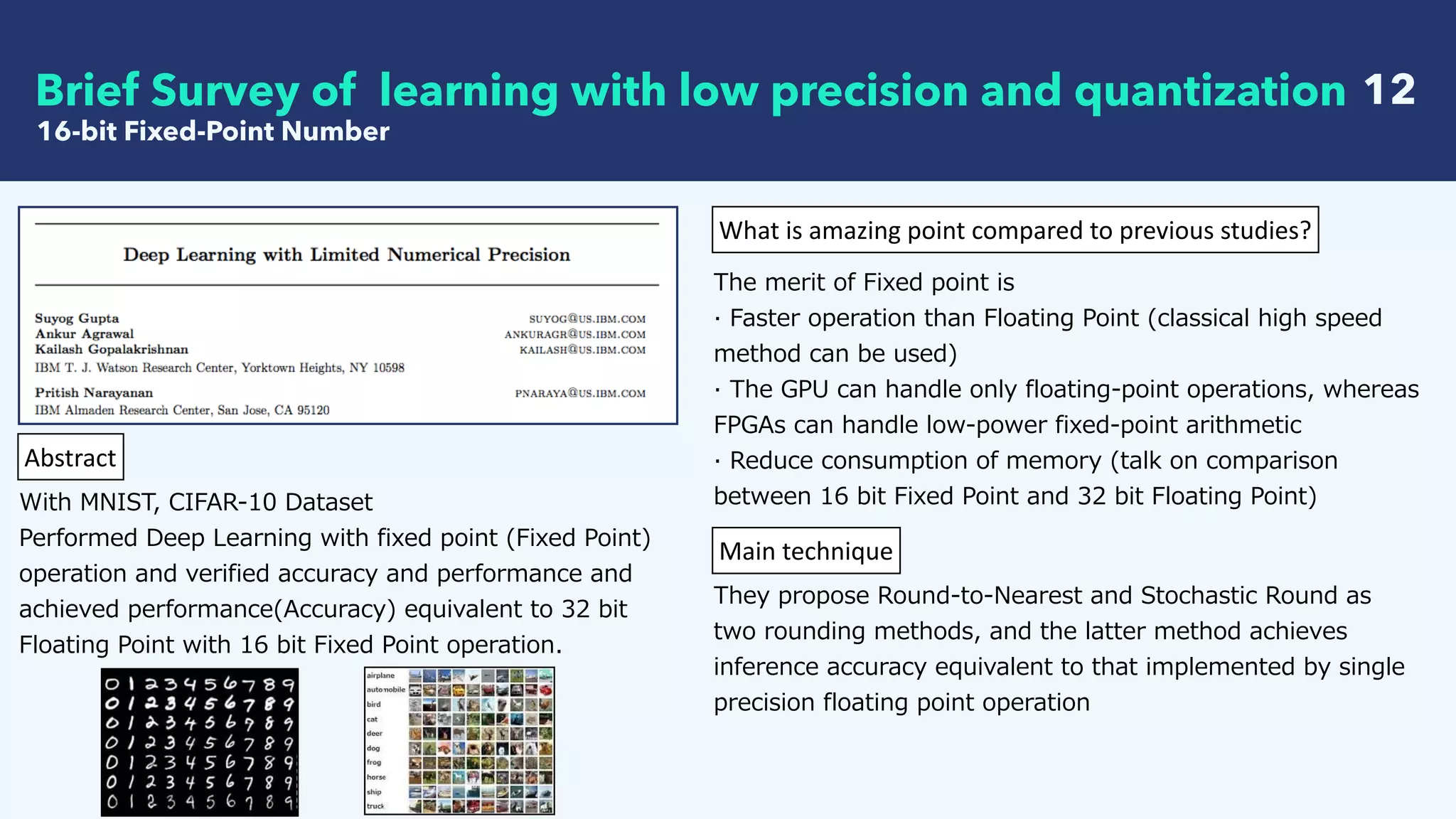   12
16-bit Fixed-Point Number
Brief Survey of learning with low precision and quantization
Abstract
With MNIST, CIFAR-10 Dataset
Performed Deep Learning with fixed point (Fixed Point)
operation and verified accuracy and performance and
achieved performance(Accuracy) equivalent to 32 bit
Floating Point with 16 bit Fixed Point operation.
What	is	amazing	point	compared	to	previous	studies?
The merit of Fixed point is
· Faster operation than Floating Point (classical high speed
method can be used)
· The GPU can handle only floating-point operations, whereas
FPGAs can handle low-power fixed-point arithmetic
· Reduce consumption of memory (talk on comparison
between 16 bit Fixed Point and 32 bit Floating Point)
Main	technique
They propose Round-to-Nearest and Stochastic Round as
two rounding methods, and the latter method achieves
inference accuracy equivalent to that implemented by single
precision floating point operation
 