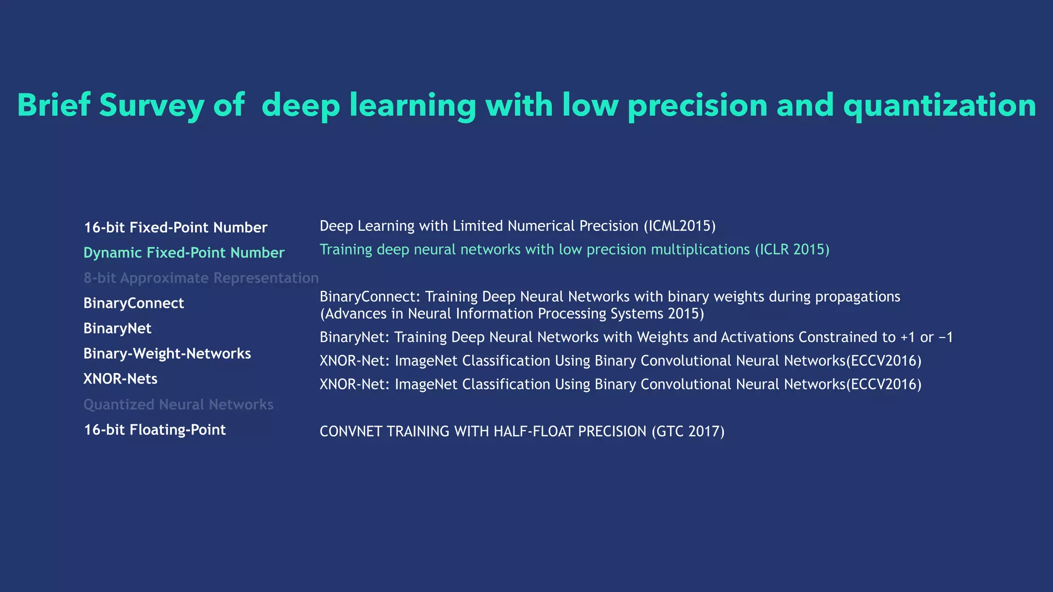 16-bit Fixed-Point Number
Dynamic Fixed-Point Number
8-bit Approximate Representation
BinaryConnect
BinaryNet
Binary-Weight-Networks
XNOR-Nets
Quantized Neural Networks
16-bit Floating-Point
Deep Learning with Limited Numerical Precision (ICML2015)
Training deep neural networks with low precision multiplications (ICLR 2015)
BinaryConnect: Training Deep Neural Networks with binary weights during propagations
(Advances in Neural Information Processing Systems 2015)
BinaryNet: Training Deep Neural Networks with Weights and Activations Constrained to +1 or −1
XNOR-Net: ImageNet Classification Using Binary Convolutional Neural Networks(ECCV2016)
XNOR-Net: ImageNet Classification Using Binary Convolutional Neural Networks(ECCV2016)
CONVNET TRAINING WITH HALF-FLOAT PRECISION (GTC 2017)
Brief Survey of deep learning with low precision and quantization
 