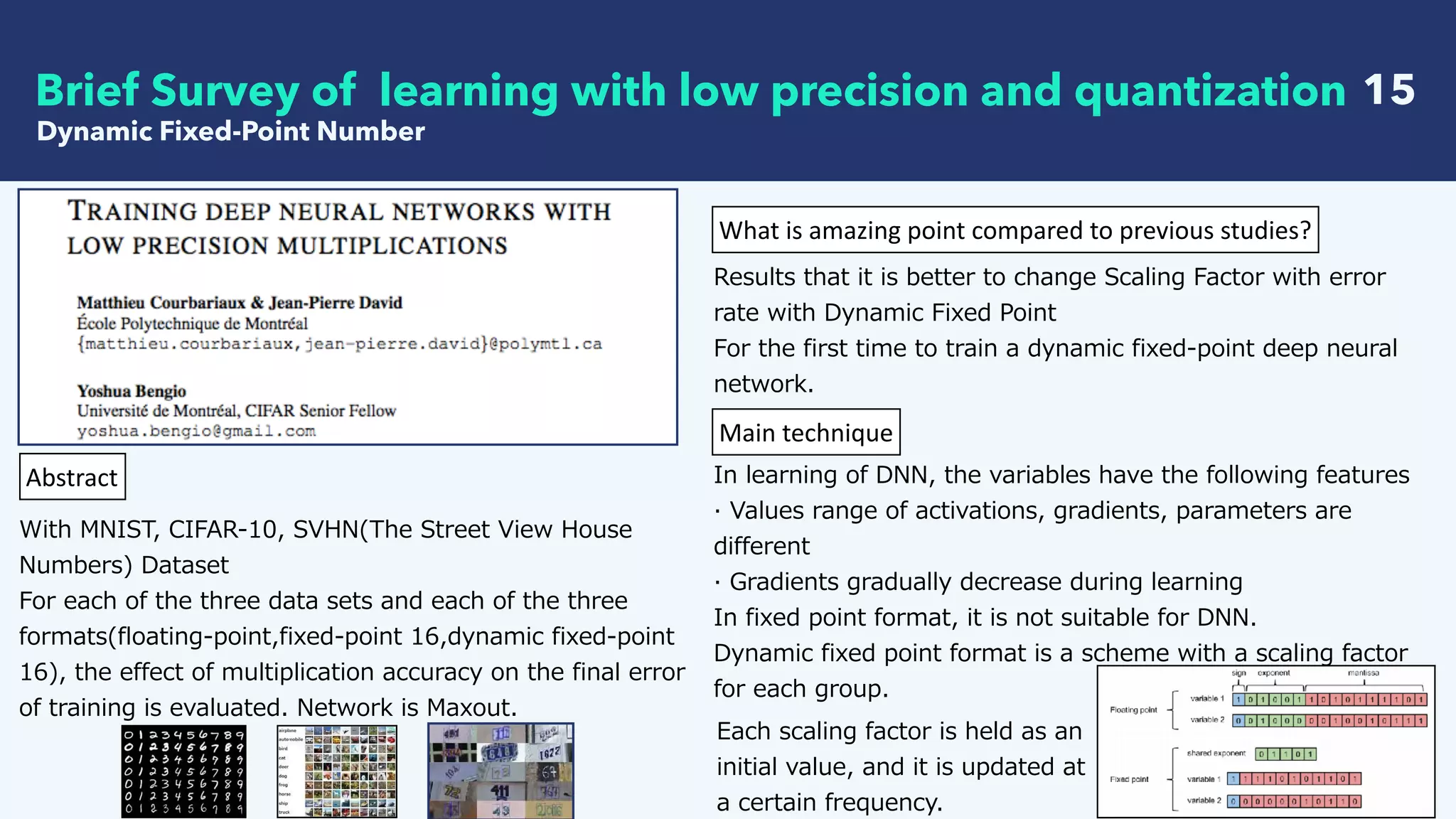   15
Dynamic Fixed-Point Number
Brief Survey of learning with low precision and quantization
Abstract
With MNIST, CIFAR-10, SVHN(The Street View House
Numbers) Dataset
For each of the three data sets and each of the three
formats(floating-point,fixed-point 16,dynamic fixed-point
16), the effect of multiplication accuracy on the final error
of training is evaluated. Network is Maxout.
What	is	amazing	point	compared	to	previous	studies?
Results that it is better to change Scaling Factor with error
rate with Dynamic Fixed Point
For the first time to train a dynamic fixed-point deep neural
network.
Main	technique
In learning of DNN, the variables have the following features
· Values range of activations, gradients, parameters are
different
· Gradients gradually decrease during learning
In fixed point format, it is not suitable for DNN.
Dynamic fixed point format is a scheme with a scaling factor
for each group.
Each scaling factor is held as an
initial value, and it is updated at
a certain frequency.
 