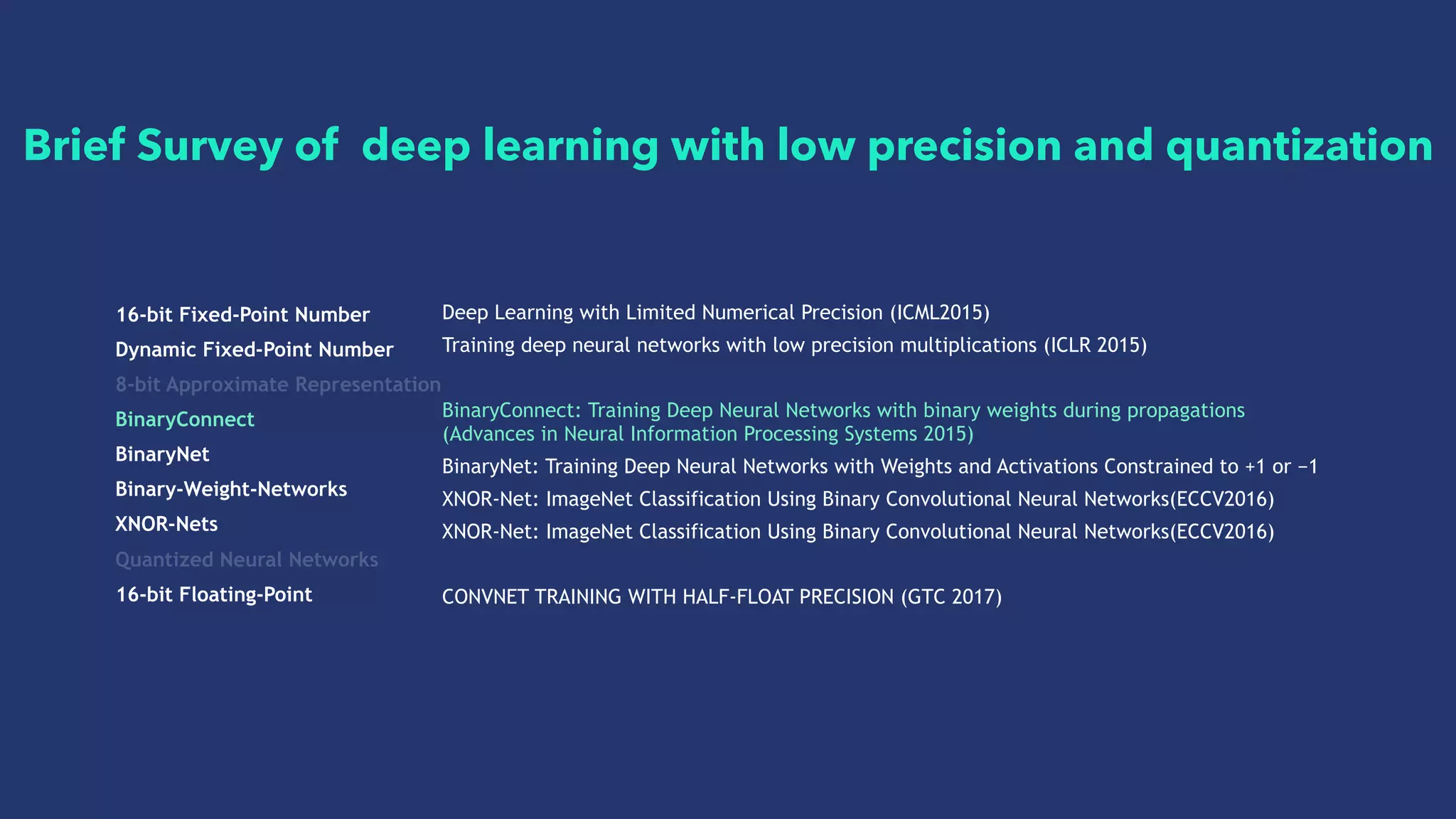 16-bit Fixed-Point Number
Dynamic Fixed-Point Number
8-bit Approximate Representation
BinaryConnect
BinaryNet
Binary-Weight-Networks
XNOR-Nets
Quantized Neural Networks
16-bit Floating-Point
Deep Learning with Limited Numerical Precision (ICML2015)
Training deep neural networks with low precision multiplications (ICLR 2015)
BinaryConnect: Training Deep Neural Networks with binary weights during propagations
(Advances in Neural Information Processing Systems 2015)
BinaryNet: Training Deep Neural Networks with Weights and Activations Constrained to +1 or −1
XNOR-Net: ImageNet Classification Using Binary Convolutional Neural Networks(ECCV2016)
XNOR-Net: ImageNet Classification Using Binary Convolutional Neural Networks(ECCV2016)
CONVNET TRAINING WITH HALF-FLOAT PRECISION (GTC 2017)
Brief Survey of deep learning with low precision and quantization
 