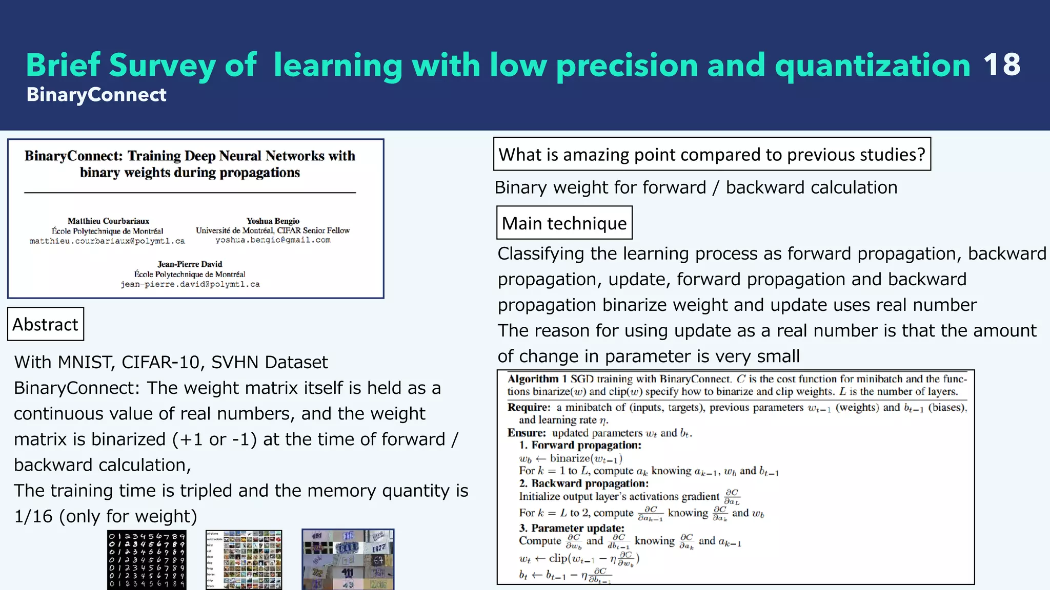   18
BinaryConnect
Brief Survey of learning with low precision and quantization
Abstract
With MNIST, CIFAR-10, SVHN Dataset 
BinaryConnect: The weight matrix itself is held as a
continuous value of real numbers, and the weight
matrix is binarized (+1 or -1) at the time of forward /
backward calculation,
The training time is tripled and the memory quantity is
1/16 (only for weight)
What	is	amazing	point	compared	to	previous	studies?
Binary weight for forward / backward calculation
Main	technique
Classifying the learning process as forward propagation, backward
propagation, update, forward propagation and backward
propagation binarize weight and update uses real number
The reason for using update as a real number is that the amount
of change in parameter is very small
 