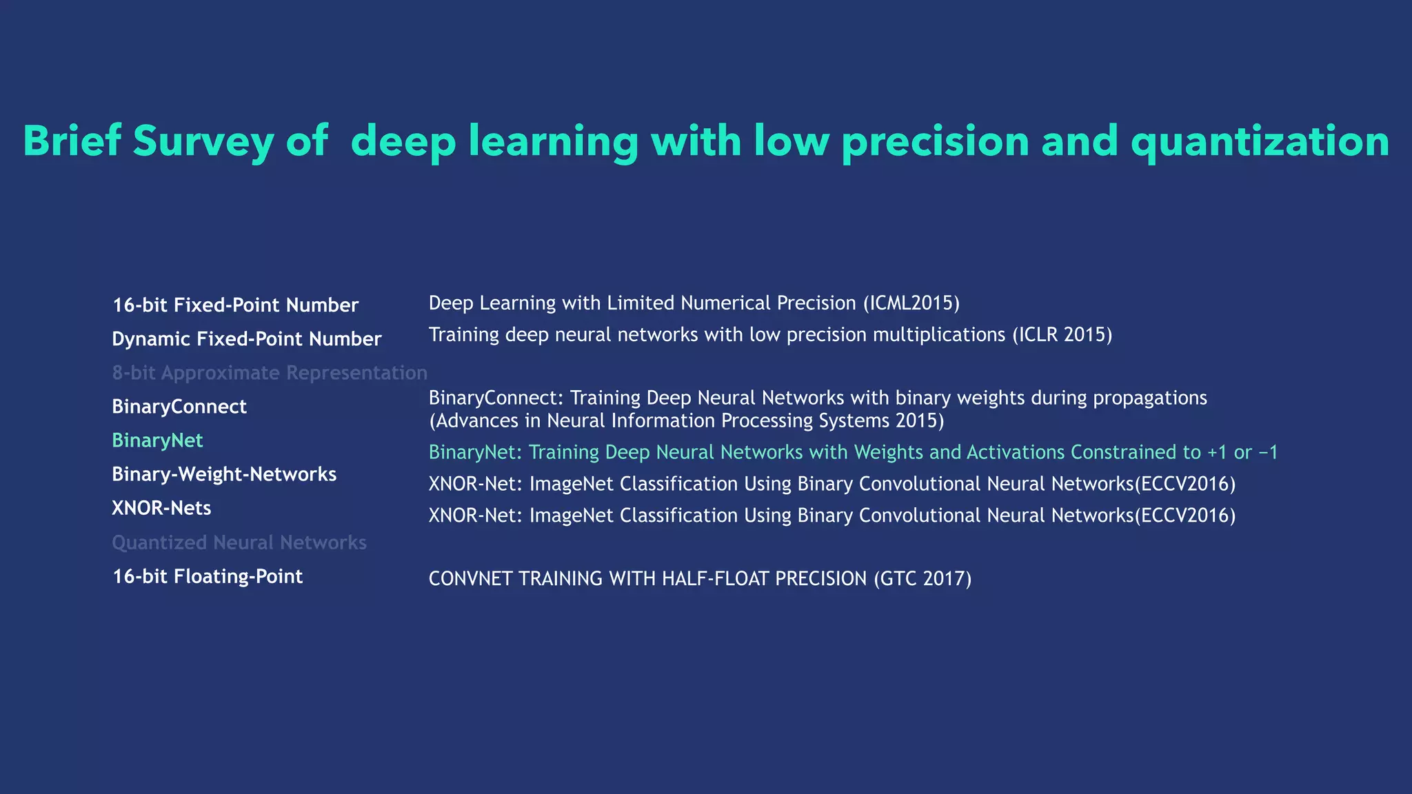 16-bit Fixed-Point Number
Dynamic Fixed-Point Number
8-bit Approximate Representation
BinaryConnect
BinaryNet
Binary-Weight-Networks
XNOR-Nets
Quantized Neural Networks
16-bit Floating-Point
Deep Learning with Limited Numerical Precision (ICML2015)
Training deep neural networks with low precision multiplications (ICLR 2015)
BinaryConnect: Training Deep Neural Networks with binary weights during propagations
(Advances in Neural Information Processing Systems 2015)
BinaryNet: Training Deep Neural Networks with Weights and Activations Constrained to +1 or −1
XNOR-Net: ImageNet Classification Using Binary Convolutional Neural Networks(ECCV2016)
XNOR-Net: ImageNet Classification Using Binary Convolutional Neural Networks(ECCV2016)
CONVNET TRAINING WITH HALF-FLOAT PRECISION (GTC 2017)
Brief Survey of deep learning with low precision and quantization
 