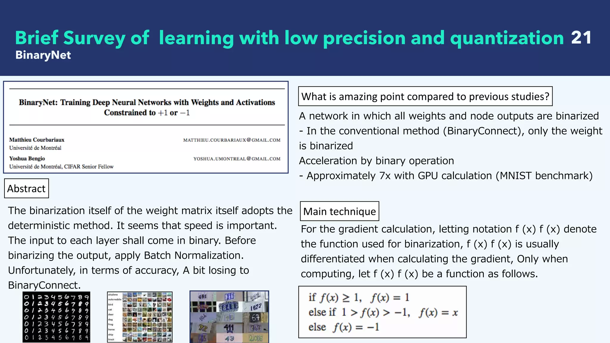   21
BinaryNet
Brief Survey of learning with low precision and quantization
Abstract
The binarization itself of the weight matrix itself adopts the
deterministic method. It seems that speed is important.
The input to each layer shall come in binary. Before
binarizing the output, apply Batch Normalization.
Unfortunately, in terms of accuracy, A bit losing to
BinaryConnect.
What	is	amazing	point	compared	to	previous	studies?
A network in which all weights and node outputs are binarized
- In the conventional method (BinaryConnect), only the weight
is binarized
Acceleration by binary operation
- Approximately 7x with GPU calculation (MNIST benchmark)
Main	technique
For the gradient calculation, letting notation f (x) f (x) denote
the function used for binarization, f (x) f (x) is usually
differentiated when calculating the gradient, Only when
computing, let f (x) f (x) be a function as follows.
 
