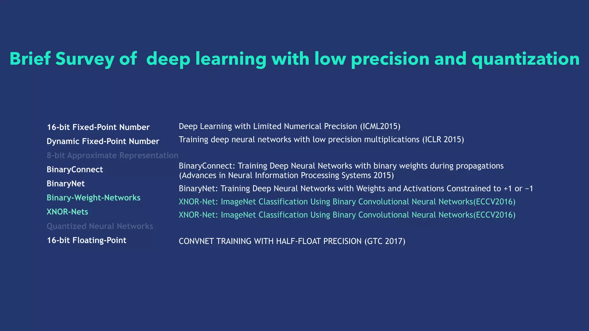 16-bit Fixed-Point Number
Dynamic Fixed-Point Number
8-bit Approximate Representation
BinaryConnect
BinaryNet
Binary-Weight-Networks
XNOR-Nets
Quantized Neural Networks
16-bit Floating-Point
Deep Learning with Limited Numerical Precision (ICML2015)
Training deep neural networks with low precision multiplications (ICLR 2015)
BinaryConnect: Training Deep Neural Networks with binary weights during propagations
(Advances in Neural Information Processing Systems 2015)
BinaryNet: Training Deep Neural Networks with Weights and Activations Constrained to +1 or −1
XNOR-Net: ImageNet Classification Using Binary Convolutional Neural Networks(ECCV2016)
XNOR-Net: ImageNet Classification Using Binary Convolutional Neural Networks(ECCV2016)
CONVNET TRAINING WITH HALF-FLOAT PRECISION (GTC 2017)
Brief Survey of deep learning with low precision and quantization
 