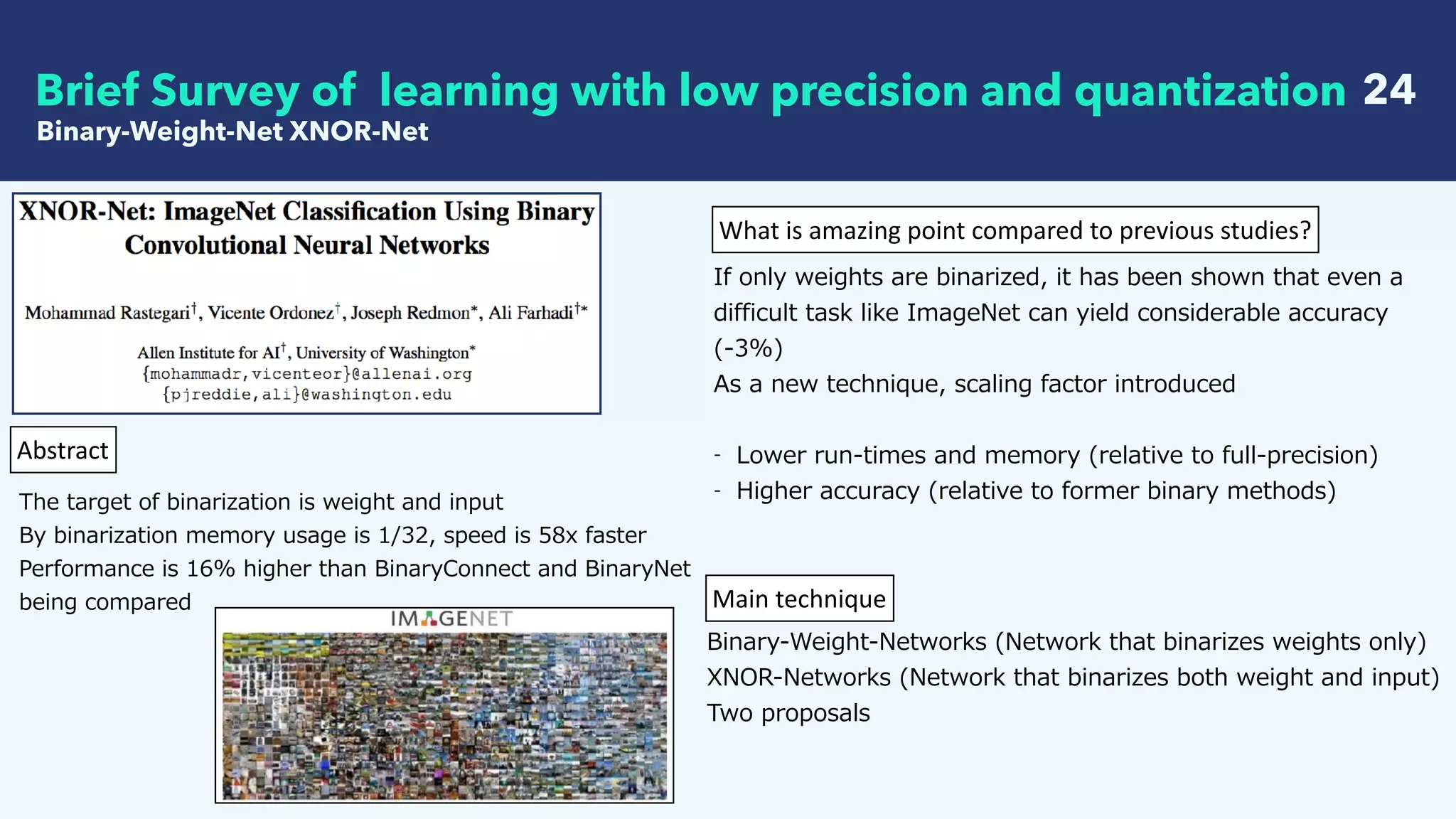 24
Binary-Weight-Net XNOR-Net
Brief Survey of learning with low precision and quantization
Abstract
The target of binarization is weight and input
By binarization memory usage is 1/32, speed is 58x faster
Performance is 16% higher than BinaryConnect and BinaryNet
being compared
What	is	amazing	point	compared	to	previous	studies?
If only weights are binarized, it has been shown that even a
difficult task like ImageNet can yield considerable accuracy
(-3%)
As a new technique, scaling factor introduced
- Lower run-times and memory (relative to full-precision)
- Higher accuracy (relative to former binary methods)
Main	technique
Binary-Weight-Networks (Network that binarizes weights only)
XNOR-Networks (Network that binarizes both weight and input)
Two proposals
 