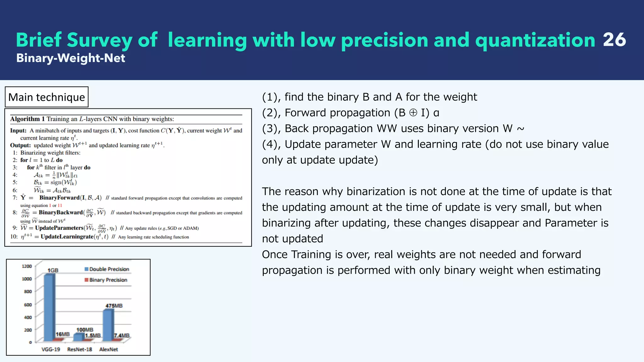   26Brief Survey of learning with low precision and quantization
Binary-Weight-Net
Main	technique (1), find the binary B and A for the weight
(2), Forward propagation (B ⊕ I) α
(3), Back propagation WW uses binary version W ~
(4), Update parameter W and learning rate (do not use binary value
only at update update)
The reason why binarization is not done at the time of update is that
the updating amount at the time of update is very small, but when
binarizing after updating, these changes disappear and Parameter is
not updated
Once Training is over, real weights are not needed and forward
propagation is performed with only binary weight when estimating
 