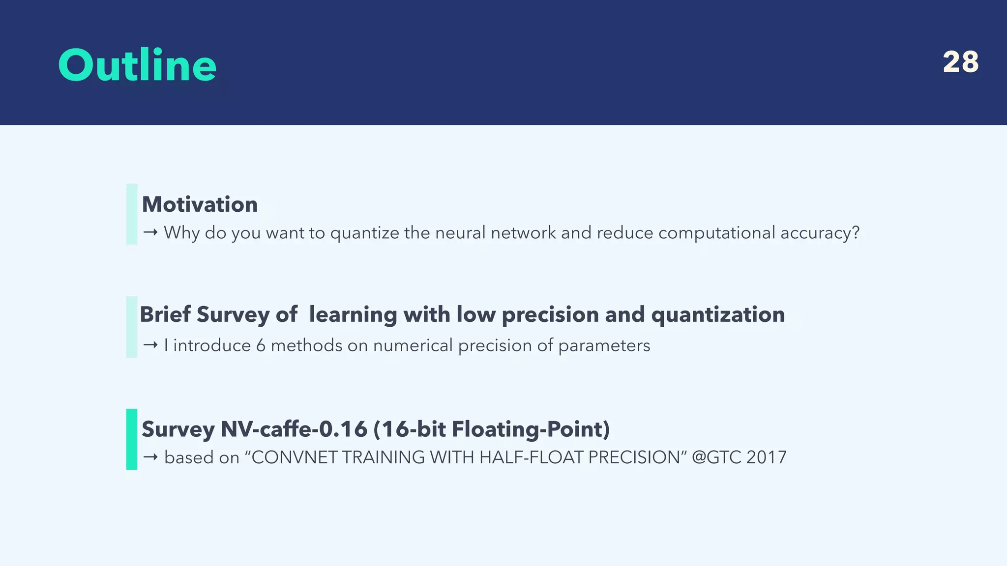  
Outline 28
→ Why do you want to quantize the neural network and reduce computational accuracy?
Motivation
→ based on “CONVNET TRAINING WITH HALF-FLOAT PRECISION” @GTC 2017
Survey NV-caffe-0.16 (16-bit Floating-Point)
→ I introduce 6 methods on numerical precision of parameters
Brief Survey of learning with low precision and quantization
 