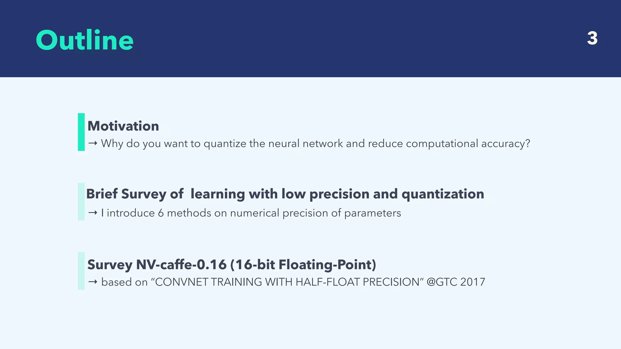  
Outline 3
→ Why do you want to quantize the neural network and reduce computational accuracy?
Motivation
→ I introduce 6 methods on numerical precision of parameters
Brief Survey of learning with low precision and quantization
→ based on “CONVNET TRAINING WITH HALF-FLOAT PRECISION” @GTC 2017
Survey NV-caffe-0.16 (16-bit Floating-Point)
 