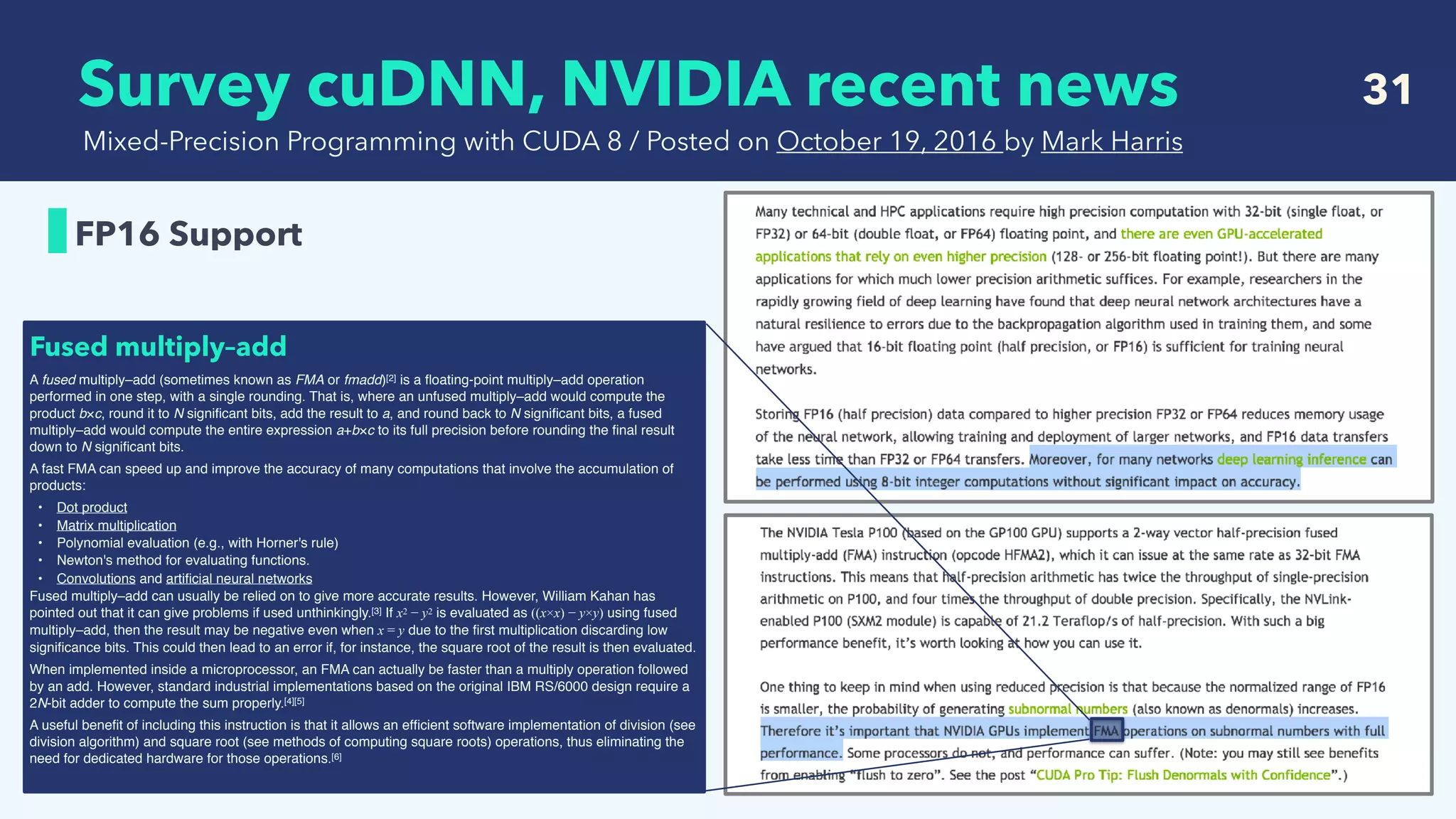  Survey cuDNN, NVIDIA recent news 31
FP16 Support
Mixed-Precision Programming with CUDA 8 / Posted on October 19, 2016 by Mark Harris
A fused multiply–add (sometimes known as FMA or fmadd)[2] is a ﬂoating-point multiply–add operation
performed in one step, with a single rounding. That is, where an unfused multiply–add would compute the
product b×c, round it to N signiﬁcant bits, add the result to a, and round back to N signiﬁcant bits, a fused
multiply–add would compute the entire expression a+b×c to its full precision before rounding the ﬁnal result
down to N signiﬁcant bits.
A fast FMA can speed up and improve the accuracy of many computations that involve the accumulation of
products:
• Dot product
• Matrix multiplication
• Polynomial evaluation (e.g., with Horner's rule)
• Newton's method for evaluating functions.
• Convolutions and artiﬁcial neural networks
Fused multiply–add can usually be relied on to give more accurate results. However, William Kahan has
pointed out that it can give problems if used unthinkingly.[3] If x2 − y2 is evaluated as ((x×x) − y×y) using fused
multiply–add, then the result may be negative even when x = y due to the ﬁrst multiplication discarding low
signiﬁcance bits. This could then lead to an error if, for instance, the square root of the result is then evaluated.
When implemented inside a microprocessor, an FMA can actually be faster than a multiply operation followed
by an add. However, standard industrial implementations based on the original IBM RS/6000 design require a
2N-bit adder to compute the sum properly.[4][5]
A useful beneﬁt of including this instruction is that it allows an efﬁcient software implementation of division (see
division algorithm) and square root (see methods of computing square roots) operations, thus eliminating the
need for dedicated hardware for those operations.[6]
Fused multiply–add
 